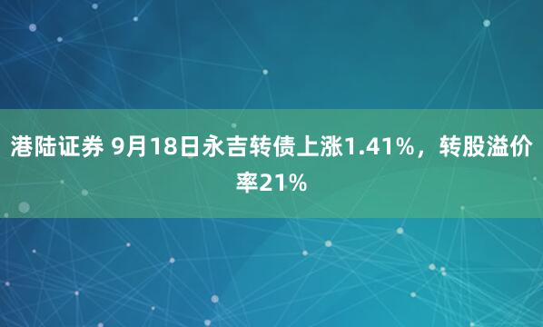 港陆证券 9月18日永吉转债上涨1.41%，转股溢价率21%