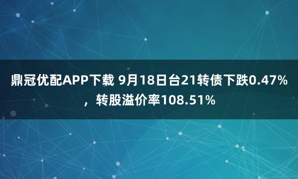 鼎冠优配APP下载 9月18日台21转债下跌0.47%，转股溢价率108.51%