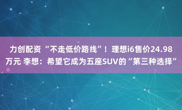 力创配资 “不走低价路线”！理想i6售价24.98万元 李想：希望它成为五座SUV的“第三种选择”