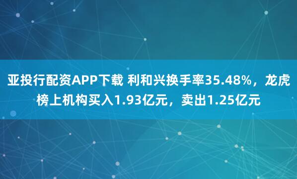 亚投行配资APP下载 利和兴换手率35.48%，龙虎榜上机构买入1.93亿元，卖出1.25亿元