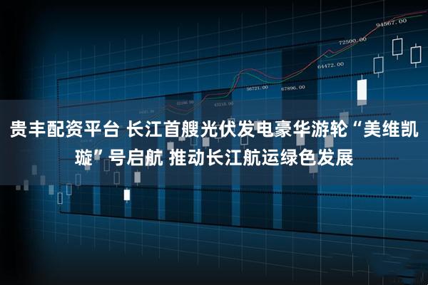 贵丰配资平台 长江首艘光伏发电豪华游轮“美维凯璇”号启航 推动长江航运绿色发展