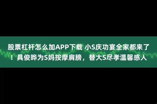 股票杠杆怎么加APP下载 小S庆功宴全家都来了！具俊晔为S妈按摩肩膀，替大S尽孝温馨感人
