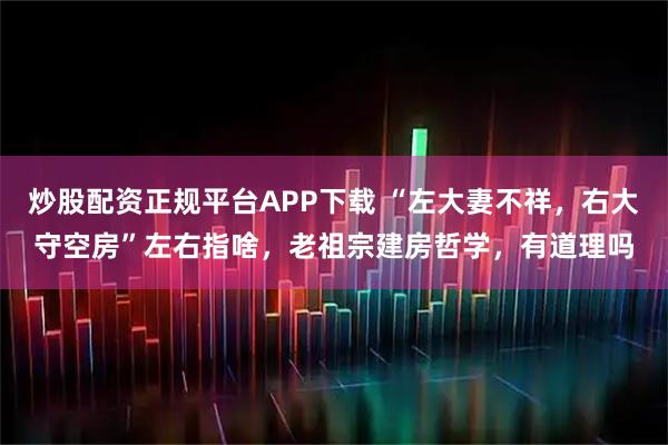 炒股配资正规平台APP下载 “左大妻不祥，右大守空房”左右指啥，老祖宗建房哲学，有道理吗