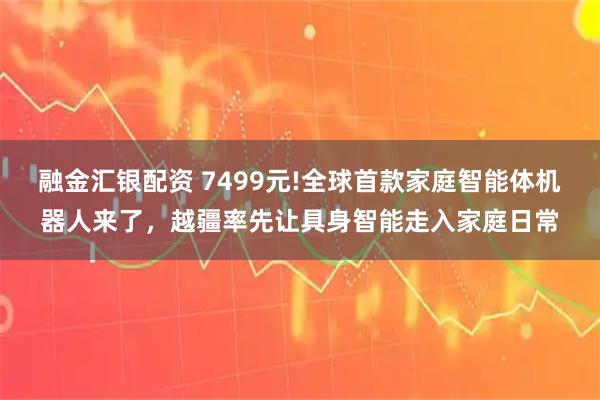 融金汇银配资 7499元!全球首款家庭智能体机器人来了，越疆率先让具身智能走入家庭日常