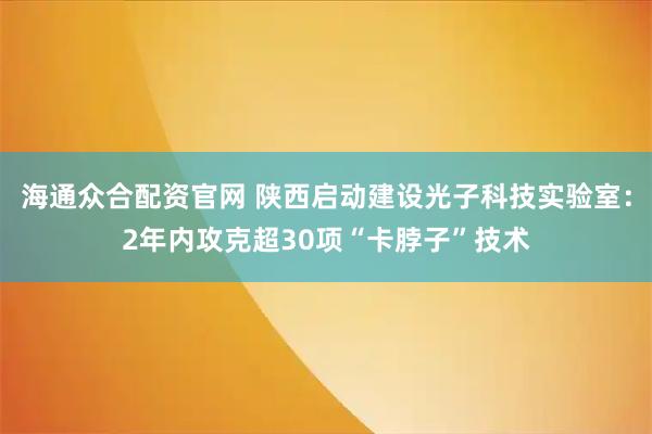 海通众合配资官网 陕西启动建设光子科技实验室：2年内攻克超30项“卡脖子”技术