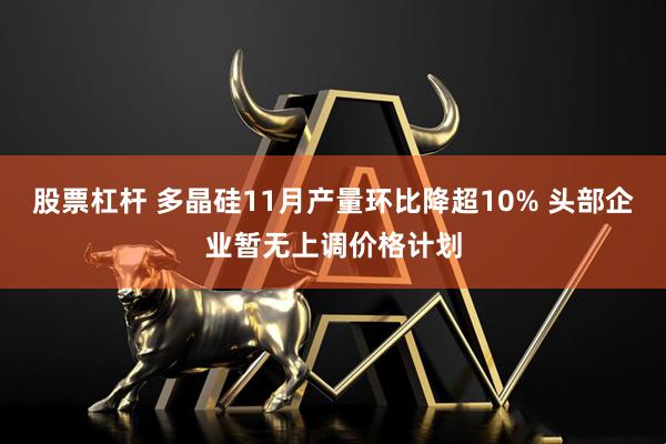 股票杠杆 多晶硅11月产量环比降超10% 头部企业暂无上调价格计划