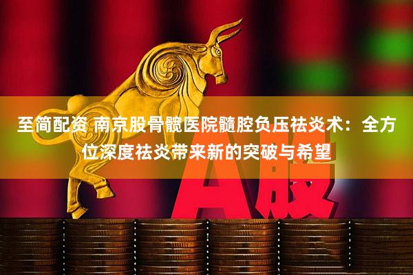 至简配资 南京股骨髋医院髓腔负压祛炎术:全方位深度祛炎带来新的突破与希望