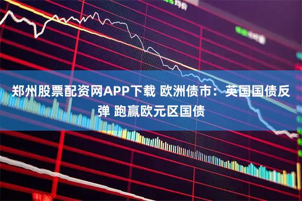 郑州股票配资网APP下载 欧洲债市:英国国债反弹 跑赢欧元区国债