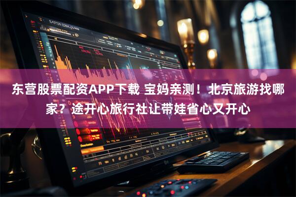 东营股票配资APP下载 宝妈亲测!北京旅游找哪家?途开心旅行社让带娃省心又开心