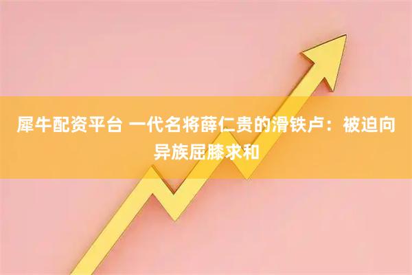 犀牛配资平台 一代名将薛仁贵的滑铁卢：被迫向异族屈膝求和