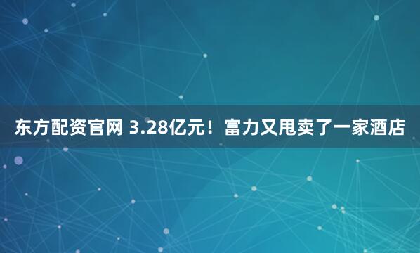 东方配资官网 3.28亿元!富力又甩卖了一家酒店