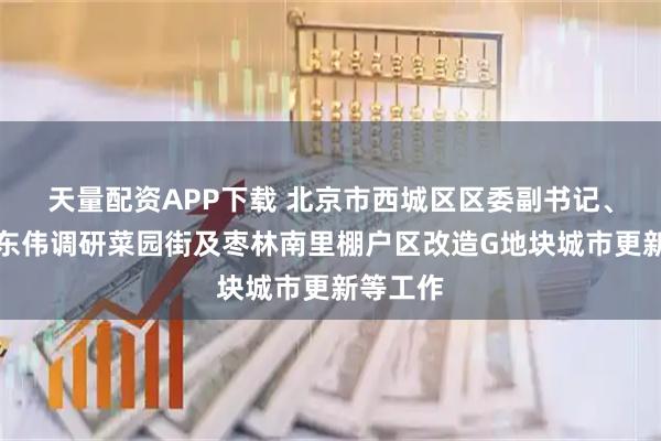 天量配资APP下载 北京市西城区区委副书记、区长刘东伟调研菜园街及枣林南里棚户区改造G地块城市更新等工作