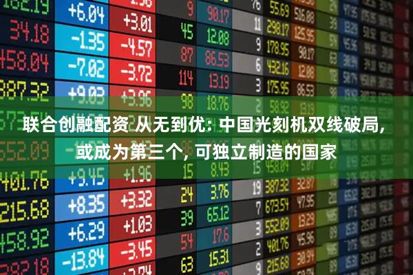 联合创融配资 从无到优: 中国光刻机双线破局, 或成为第三个, 可独立制造的国家