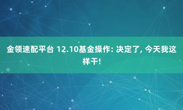 金领速配平台 12.10基金操作: 决定了, 今天我这样干!