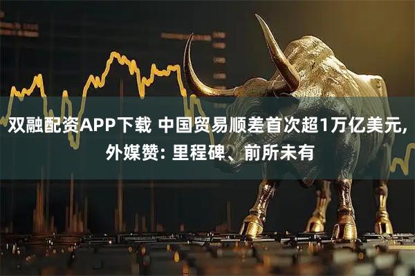 双融配资APP下载 中国贸易顺差首次超1万亿美元, 外媒赞: 里程碑、前所未有