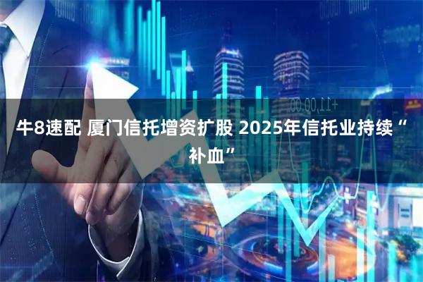 牛8速配 厦门信托增资扩股 2025年信托业持续“补血”