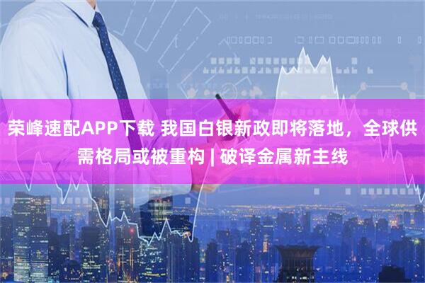 荣峰速配APP下载 我国白银新政即将落地,全球供需格局或被重构 | 破译金属新主线