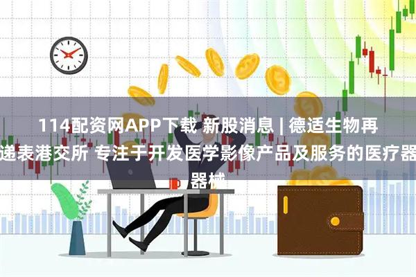 114配资网APP下载 新股消息 | 德适生物再度递表港交所 专注于开发医学影像产品及服务的医疗器械