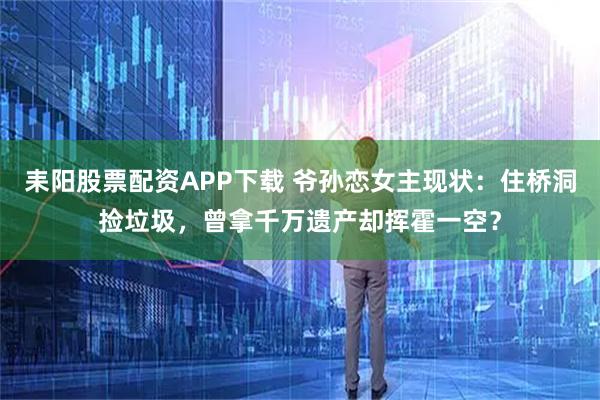 耒阳股票配资APP下载 爷孙恋女主现状：住桥洞捡垃圾，曾拿千万遗产却挥霍一空？