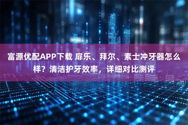 富源优配APP下载 扉乐、拜尔、素士冲牙器怎么样？清洁护牙效率，详细对比测评