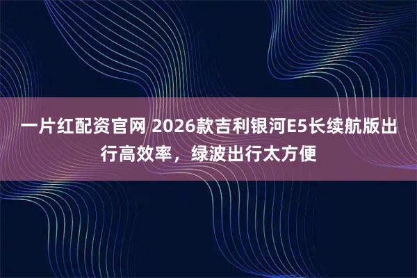 一片红配资官网 2026款吉利银河E5长续航版出行高效率，绿波出行太方便