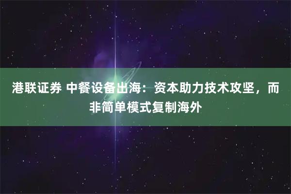 港联证券 中餐设备出海：资本助力技术攻坚，而非简单模式复制海外