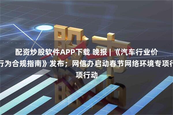 配资炒股软件APP下载 晚报 | 《汽车行业价格行为合规指南》发布；网信办启动春节网络环境专项行动