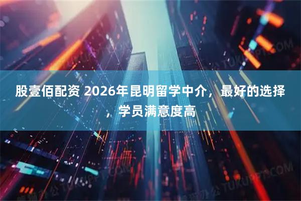 股壹佰配资 2026年昆明留学中介，最好的选择，学员满意度高