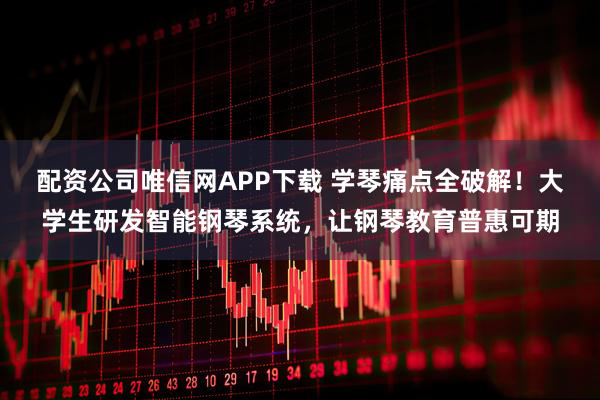 配资公司唯信网APP下载 学琴痛点全破解！大学生研发智能钢琴系统，让钢琴教育普惠可期