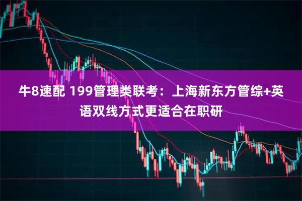 牛8速配 199管理类联考：上海新东方管综+英语双线方式更适合在职研