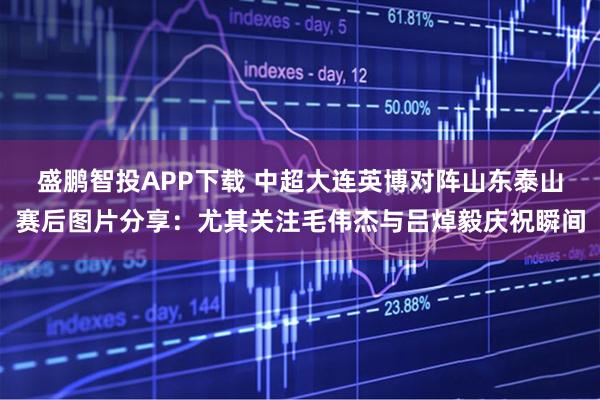盛鹏智投APP下载 中超大连英博对阵山东泰山赛后图片分享：尤其关注毛伟杰与吕焯毅庆祝瞬间