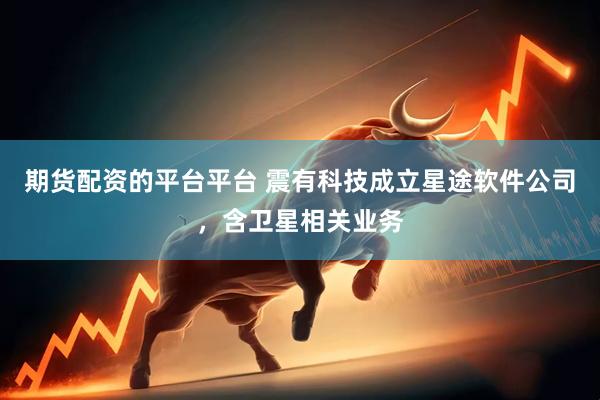 期货配资的平台平台 震有科技成立星途软件公司，含卫星相关业务