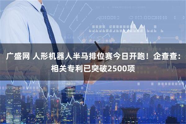 广盛网 人形机器人半马排位赛今日开跑！企查查：相关专利已突破2500项