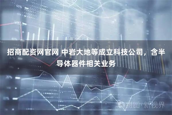 招商配资网官网 中岩大地等成立科技公司，含半导体器件相关业务